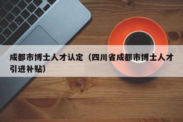 成都市博士人才认定（四川省成都市博士人才引进补贴）-第1张图片-博士人才招聘网