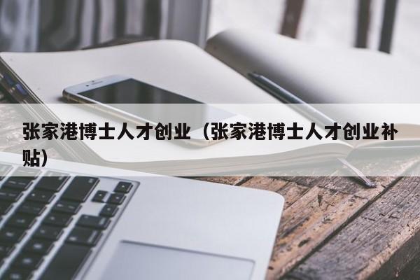 张家港博士人才创业（张家港博士人才创业补贴）-第1张图片-博士人才招聘网