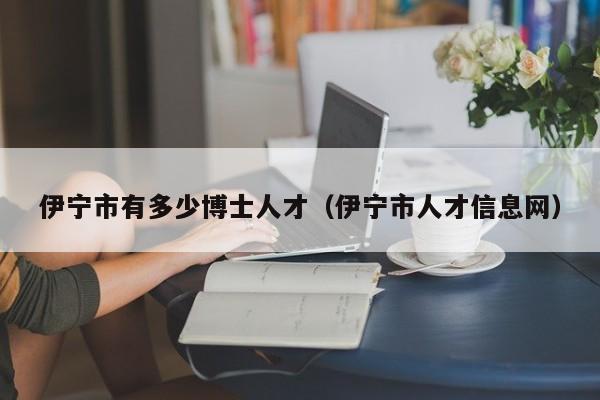 伊宁市有多少博士人才（伊宁市人才信息网）-第1张图片-博士人才招聘网