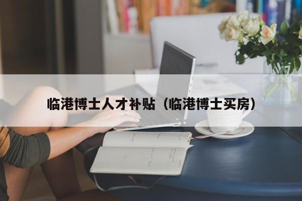 临港博士人才补贴（临港博士买房）-第1张图片-博士人才招聘网