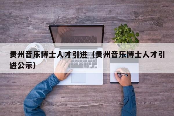贵州音乐博士人才引进（贵州音乐博士人才引进公示）-第1张图片-博士人才招聘网