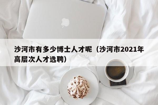 沙河市有多少博士人才呢（沙河市2021年高层次人才选聘）-第1张图片-博士人才招聘网
