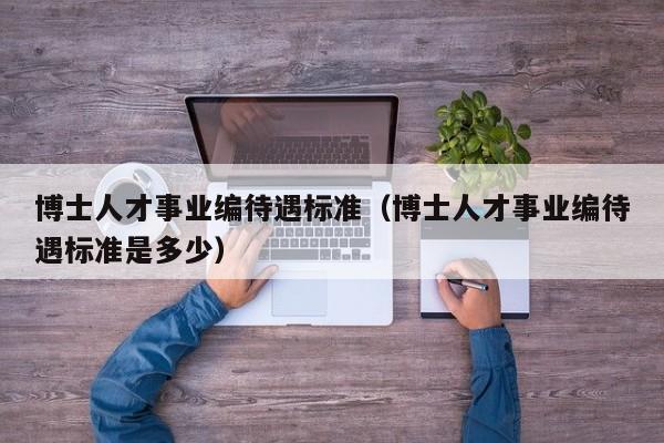 博士人才事业编待遇标准（博士人才事业编待遇标准是多少）-第1张图片-博士人才招聘网