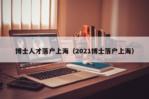 博士人才落户上海（2021博士落户上海）-第1张图片-博士人才招聘网