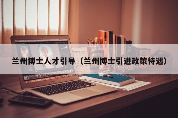 兰州博士人才引导（兰州博士引进政策待遇）-第1张图片-博士人才招聘网