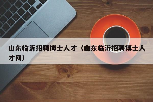 山东临沂招聘博士人才（山东临沂招聘博士人才网）-第1张图片-博士人才招聘网