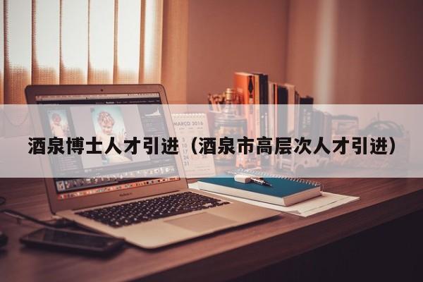 酒泉博士人才引进（酒泉市高层次人才引进）-第1张图片-博士人才招聘网