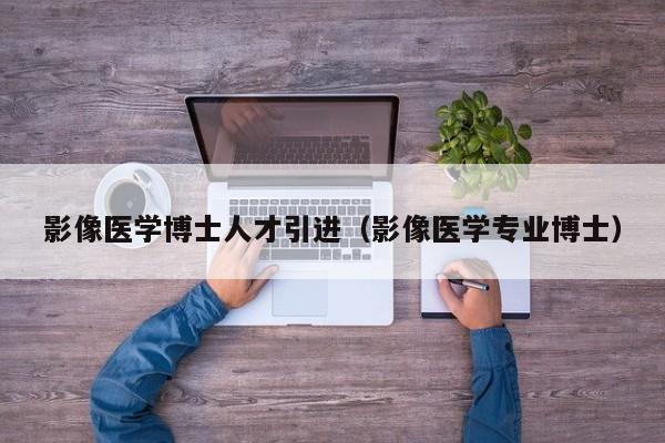 影像医学博士人才引进（影像医学专业博士）-第1张图片-博士人才招聘网