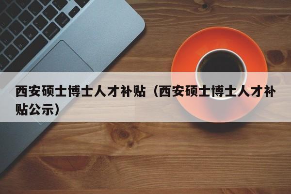 西安硕士博士人才补贴（西安硕士博士人才补贴公示）-第1张图片-博士人才招聘网