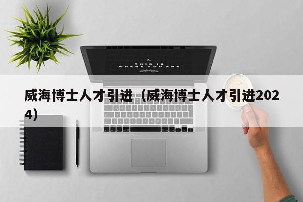 威海博士人才引进（威海博士人才引进2024）-第1张图片-博士人才招聘网