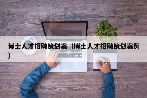 博士人才招聘策划案（博士人才招聘策划案例）-第1张图片-博士人才招聘网