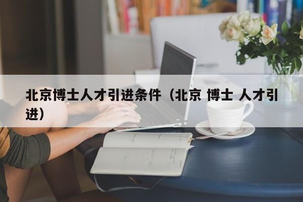 北京博士人才引进条件（北京 博士 人才引进）-第1张图片-博士人才招聘网