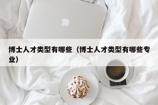 博士人才类型有哪些（博士人才类型有哪些专业）-第1张图片-博士人才招聘网