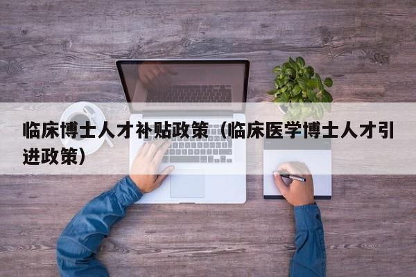 临床博士人才补贴政策（临床医学博士人才引进政策）-第1张图片-博士人才招聘网