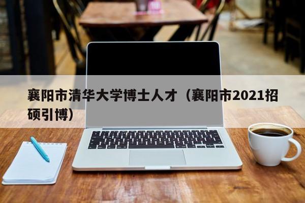 襄阳市清华大学博士人才（襄阳市2021招硕引博）-第1张图片-博士人才招聘网