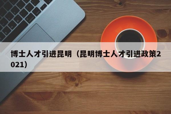 博士人才引进昆明（昆明博士人才引进政策2021）-第1张图片-博士人才招聘网