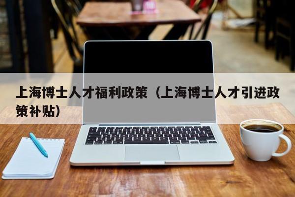 上海博士人才福利政策（上海博士人才引进政策补贴）-第1张图片-博士人才招聘网