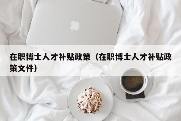 在职博士人才补贴政策（在职博士人才补贴政策文件）-第1张图片-博士人才招聘网