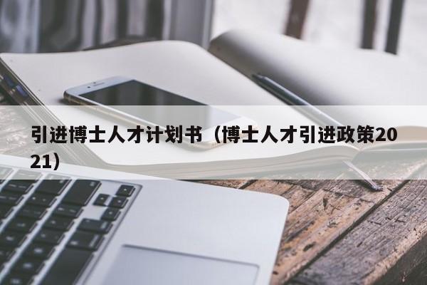 引进博士人才计划书（博士人才引进政策2021）-第1张图片-博士人才招聘网