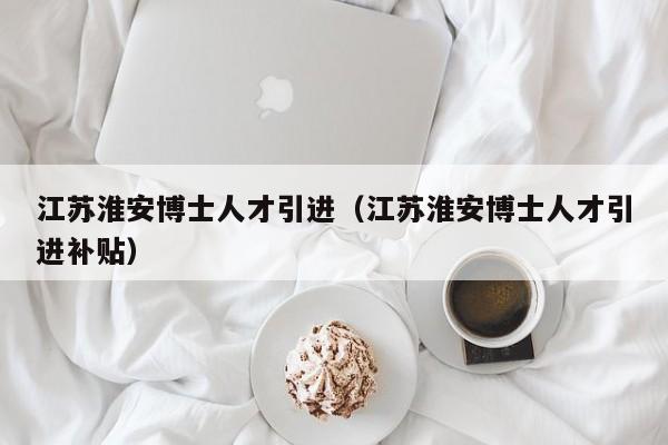 江苏淮安博士人才引进（江苏淮安博士人才引进补贴）-第1张图片-博士人才招聘网