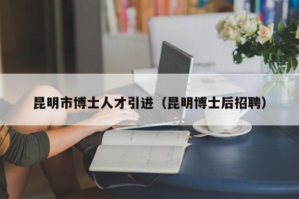 昆明市博士人才引进（昆明博士后招聘）-第1张图片-博士人才招聘网