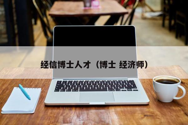 经信博士人才（博士 经济师）-第1张图片-博士人才招聘网