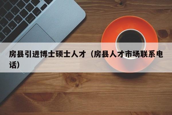 房县引进博士硕士人才（房县人才市场联系电话）-第1张图片-博士人才招聘网