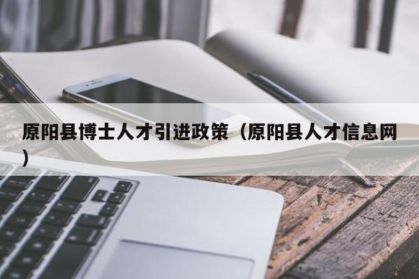 原阳县博士人才引进政策（原阳县人才信息网）-第1张图片-博士人才招聘网