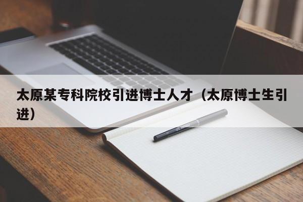 太原某专科院校引进博士人才（太原博士生引进）-第1张图片-博士人才招聘网
