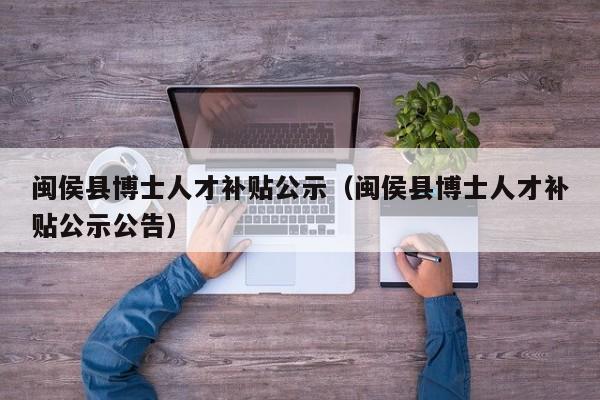 闽侯县博士人才补贴公示（闽侯县博士人才补贴公示公告）-第1张图片-博士人才招聘网