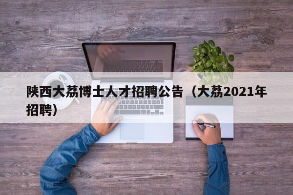 陕西大荔博士人才招聘公告（大荔2021年招聘）-第1张图片-博士人才招聘网