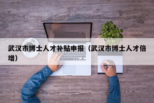 武汉市博士人才补贴申报（武汉市博士人才倍增）-第1张图片-博士人才招聘网