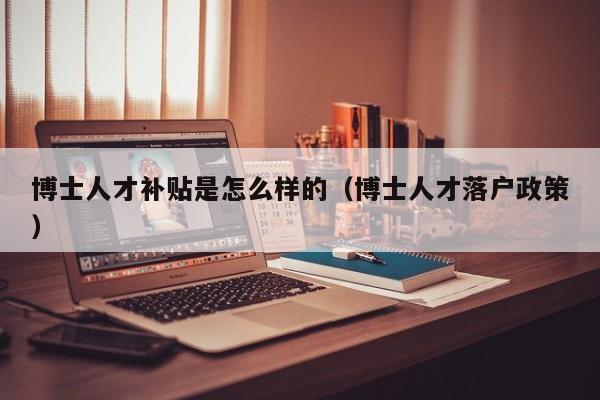 博士人才补贴是怎么样的（博士人才落户政策）-第1张图片-博士人才招聘网