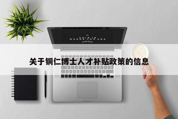 关于铜仁博士人才补贴政策的信息-第1张图片-博士人才招聘网