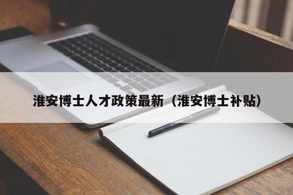 淮安博士人才政策最新（淮安博士补贴）-第1张图片-博士人才招聘网