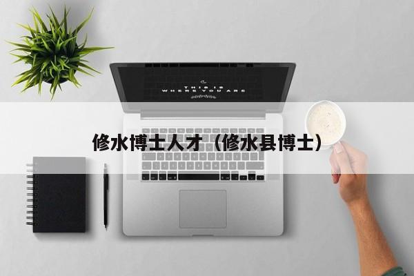 修水博士人才（修水县博士）-第1张图片-博士人才招聘网