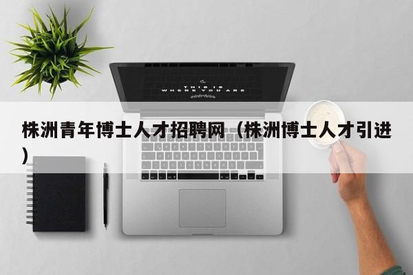株洲青年博士人才招聘网（株洲博士人才引进）-第1张图片-博士人才招聘网