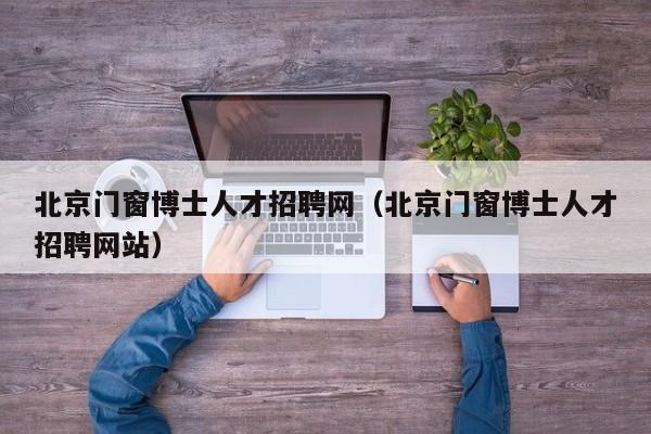 北京门窗博士人才招聘网（北京门窗博士人才招聘网站）-第1张图片-博士人才招聘网