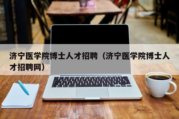 济宁医学院博士人才招聘（济宁医学院博士人才招聘网）-第1张图片-博士人才招聘网