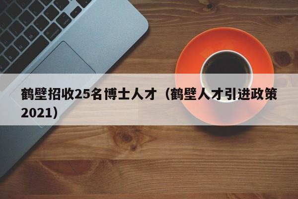 鹤壁招收25名博士人才（鹤壁人才引进政策2021）-第1张图片-博士人才招聘网