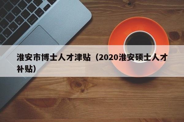 淮安市博士人才津贴（2020淮安硕士人才补贴）-第1张图片-博士人才招聘网