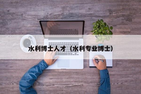 水利博士人才（水利专业博士）-第1张图片-博士人才招聘网