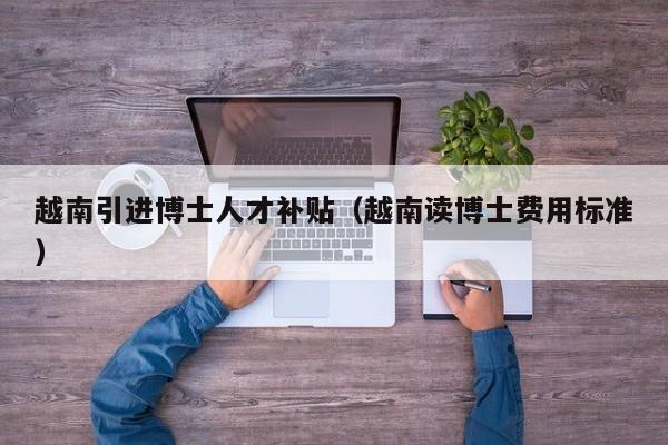 越南引进博士人才补贴（越南读博士费用标准）-第1张图片-博士人才招聘网
