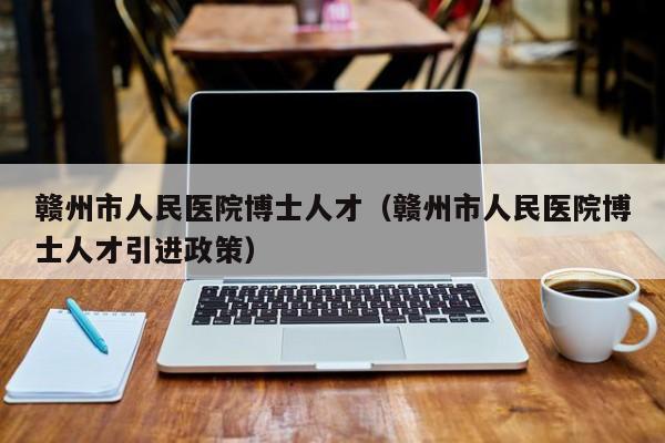 赣州市人民医院博士人才（赣州市人民医院博士人才引进政策）-第1张图片-博士人才招聘网