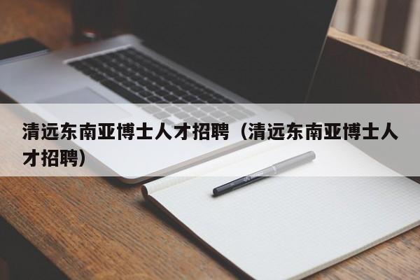 清远东南亚博士人才招聘（清远东南亚博士人才招聘）-第1张图片-博士人才招聘网