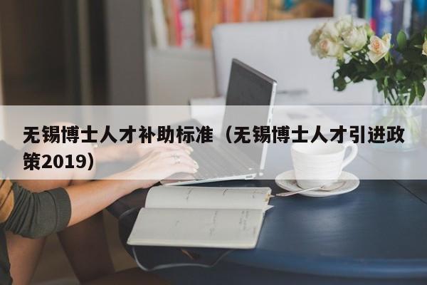 无锡博士人才补助标准（无锡博士人才引进政策2019）-第1张图片-博士人才招聘网