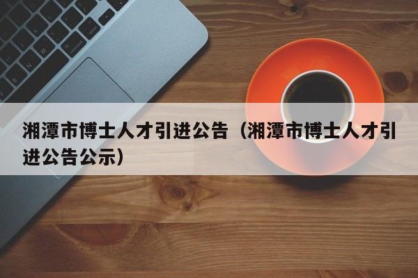 湘潭市博士人才引进公告（湘潭市博士人才引进公告公示）-第1张图片-博士人才招聘网