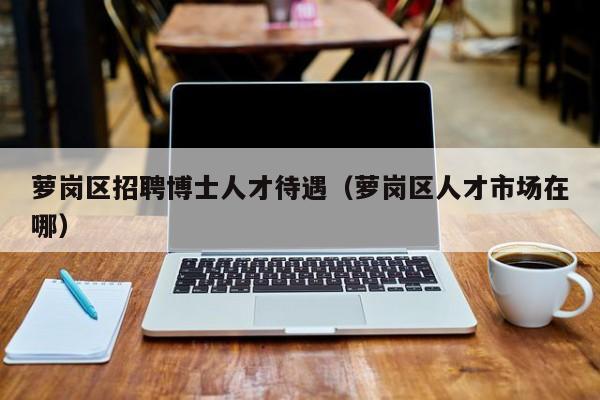 萝岗区招聘博士人才待遇（萝岗区人才市场在哪）-第1张图片-博士人才招聘网