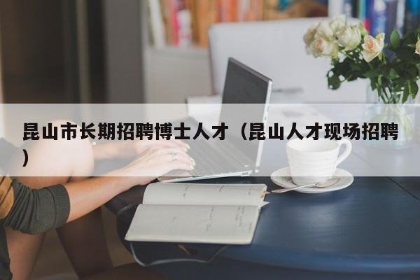 昆山市长期招聘博士人才（昆山人才现场招聘）-第1张图片-博士人才招聘网