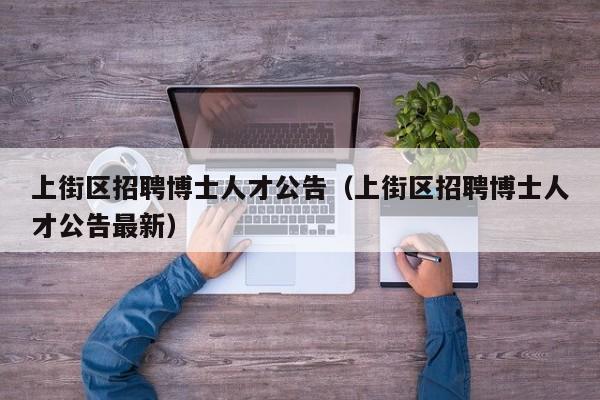 上街区招聘博士人才公告（上街区招聘博士人才公告最新）-第1张图片-博士人才招聘网
